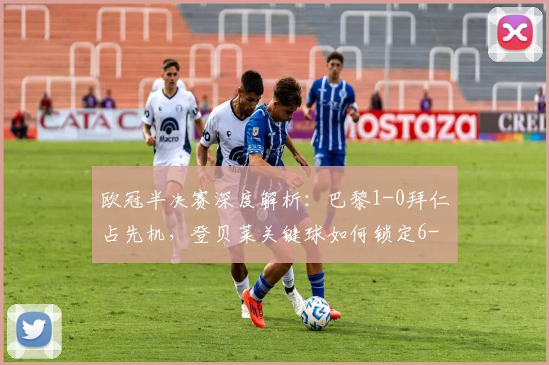 欧冠半决赛深度解析：巴黎1-0拜仁占先机，登贝莱关键球如何锁定6-4总比分优势？