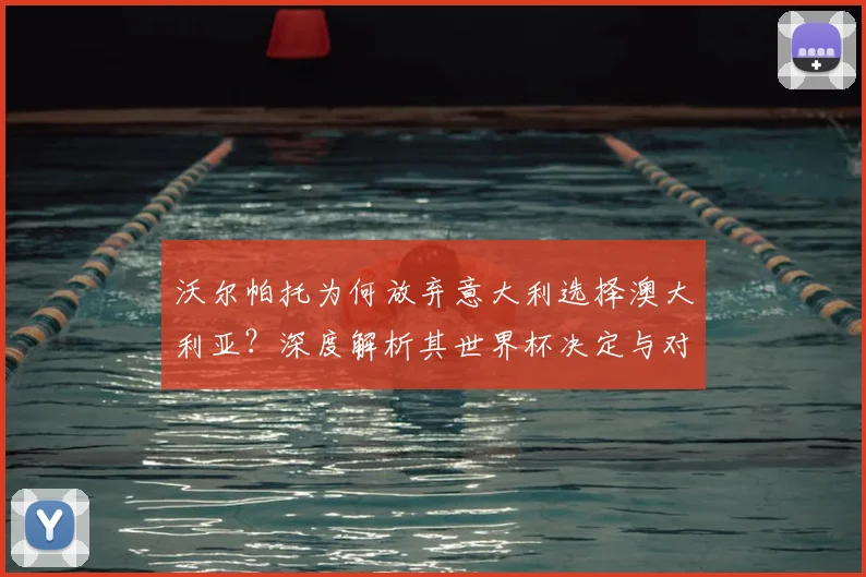 沃尔帕托为何放弃意大利选择澳大利亚?深度解析其世界杯决定与对球队的影响