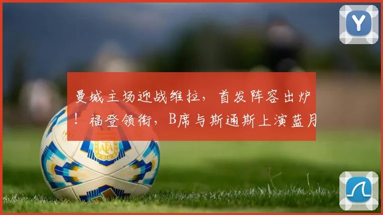 曼城主场迎战维拉,首发阵容出炉!福登领衔,B席与斯通斯上演蓝月告别战
