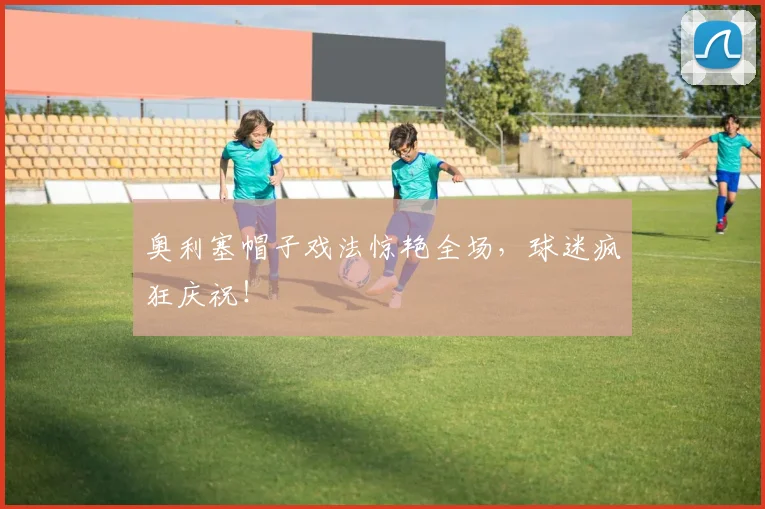 奥利塞帽子戏法惊艳全场，球迷疯狂庆祝！