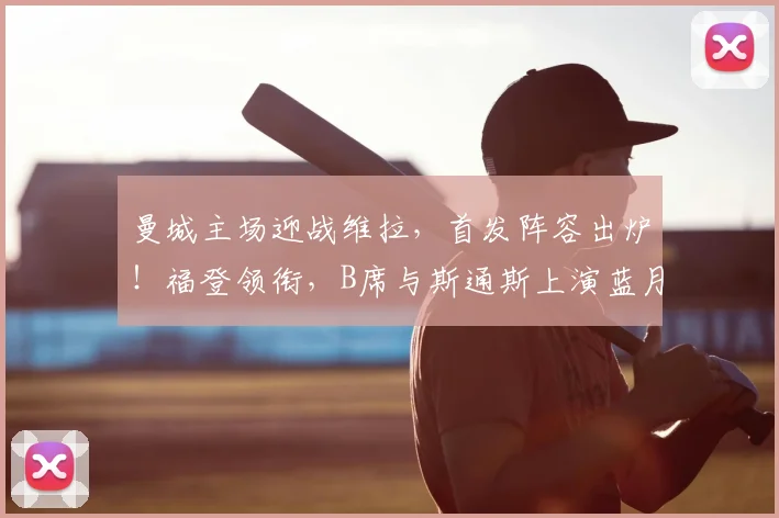 曼城主场迎战维拉，首发阵容出炉！福登领衔，B席与斯通斯上演蓝月告别战