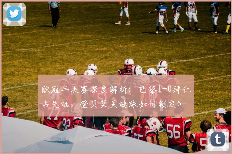 欧冠半决赛深度解析:巴黎1-0拜仁占先机,登贝莱关键球如何锁定6-4总比分优势?