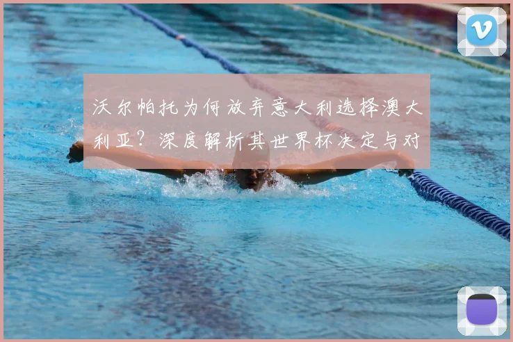 沃尔帕托为何放弃意大利选择澳大利亚？深度解析其世界杯决定与对球队的影响