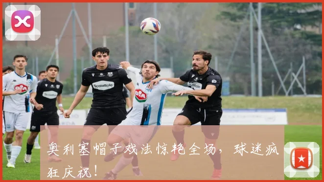 奥利塞帽子戏法惊艳全场，球迷疯狂庆祝！