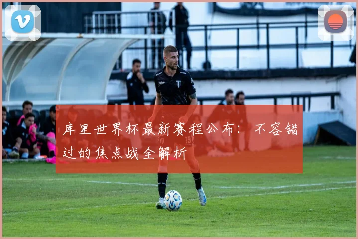 库里世界杯最新赛程公布：不容错过的焦点战全解析