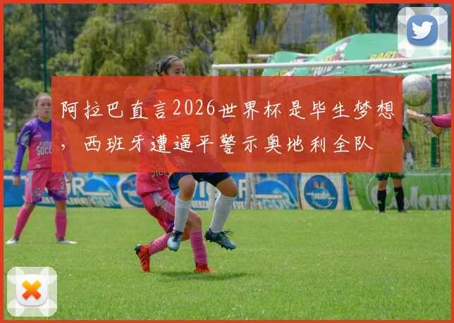阿拉巴直言2026世界杯是毕生梦想,西班牙遭逼平警示奥地利全队