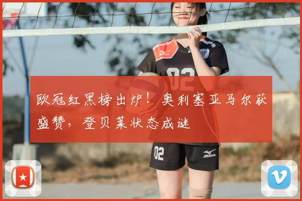 欧冠红黑榜出炉！奥利塞亚马尔获盛赞，登贝莱状态成谜