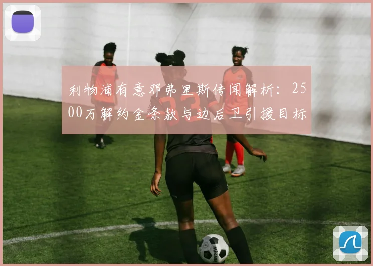 利物浦有意邓弗里斯传闻解析:2500万解约金条款与边后卫引援目标评估